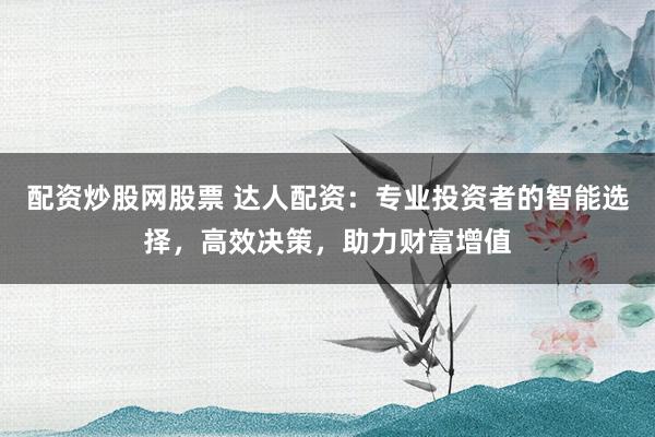 配资炒股网股票 达人配资:专业投资者的智能选择,高效决策,助力财富增值