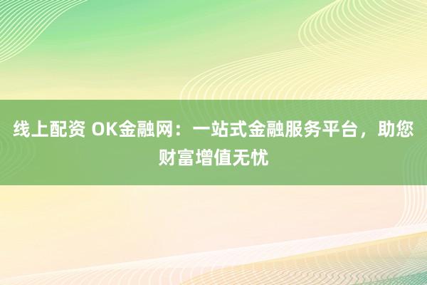 线上配资 OK金融网：一站式金融服务平台，助您财富增值无忧