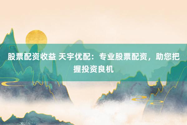 股票配资收益 天宇优配：专业股票配资，助您把握投资良机
