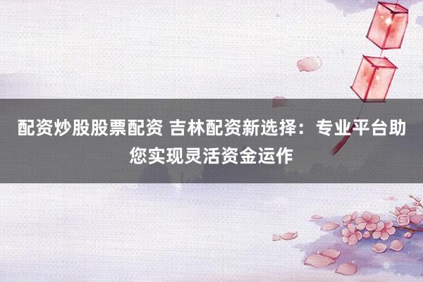 配资炒股股票配资 吉林配资新选择:专业平台助您实现灵活资金运作