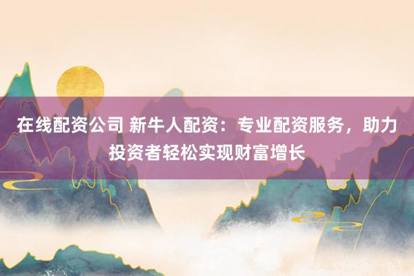 在线配资公司 新牛人配资：专业配资服务，助力投资者轻松实现财富增长