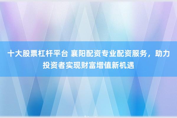 十大股票杠杆平台 襄阳配资专业配资服务，助力投资者实现财富增值新机遇