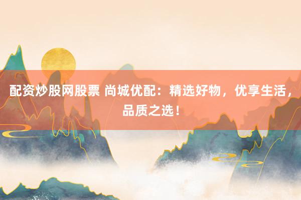 配资炒股网股票 尚城优配:精选好物,优享生活,品质之选!