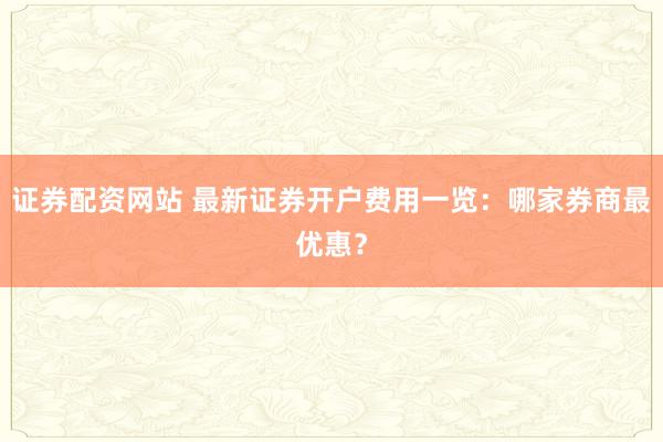 证券配资网站 最新证券开户费用一览：哪家券商最优惠？