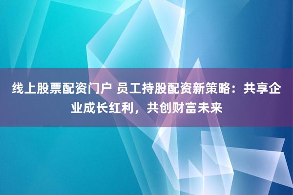 线上股票配资门户 员工持股配资新策略：共享企业成长红利，共创财富未来