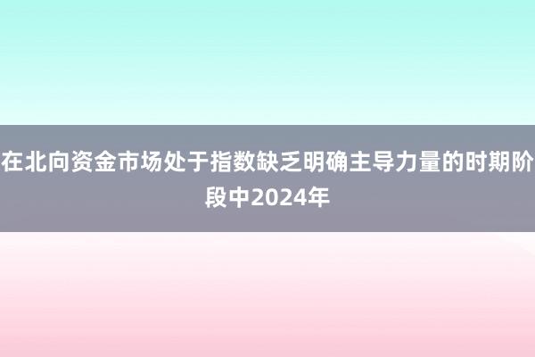 在北向资金市场处于指数缺乏明确主导力量的时期阶段中2024年