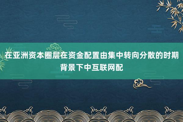 在亚洲资本圈层在资金配置由集中转向分散的时期背景下中互联网配
