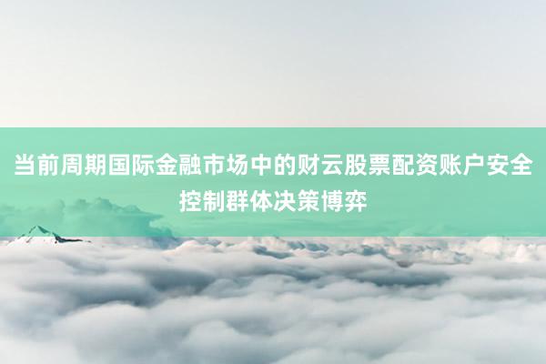 当前周期国际金融市场中的财云股票配资账户安全控制群体决策博弈
