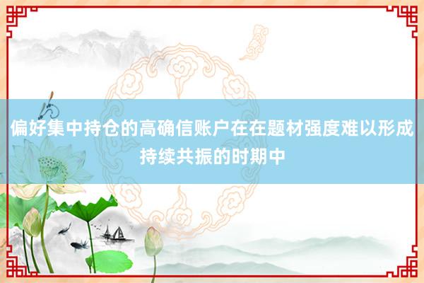 偏好集中持仓的高确信账户在在题材强度难以形成持续共振的时期中