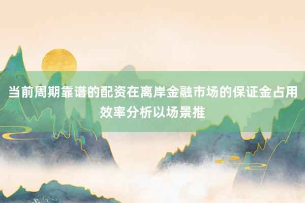 当前周期靠谱的配资在离岸金融市场的保证金占用效率分析以场景推