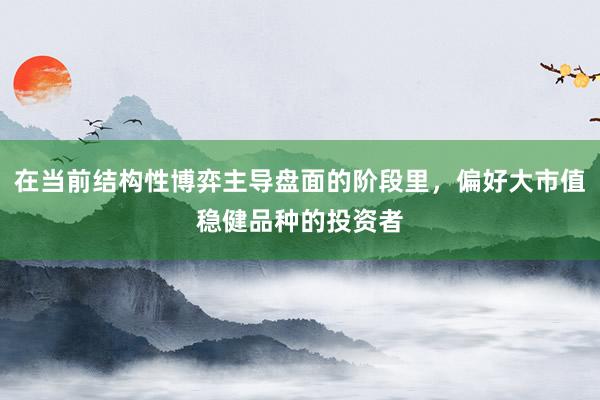 在当前结构性博弈主导盘面的阶段里，偏好大市值稳健品种的投资者
