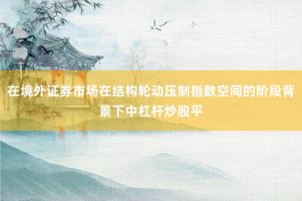 在境外证券市场在结构轮动压制指数空间的阶段背景下中杠杆炒股平
