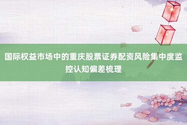国际权益市场中的重庆股票证券配资风险集中度监控认知偏差梳理