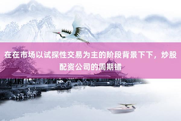在在市场以试探性交易为主的阶段背景下下，炒股配资公司的周期错