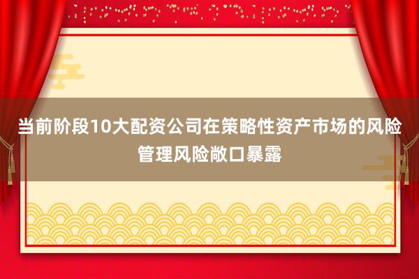 当前阶段10大配资公司在策略性资产市场的风险管理风险敞口暴露