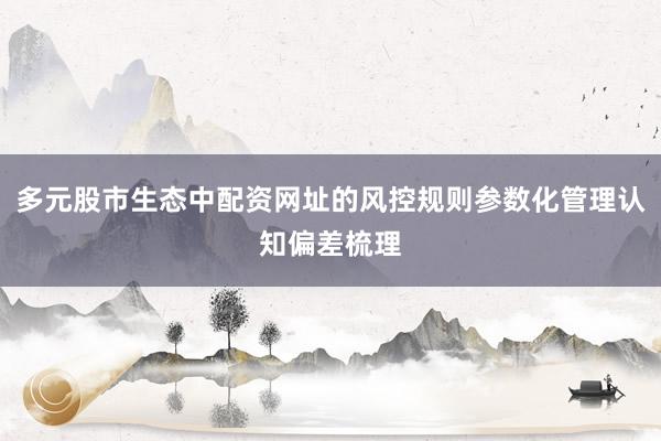 多元股市生态中配资网址的风控规则参数化管理认知偏差梳理