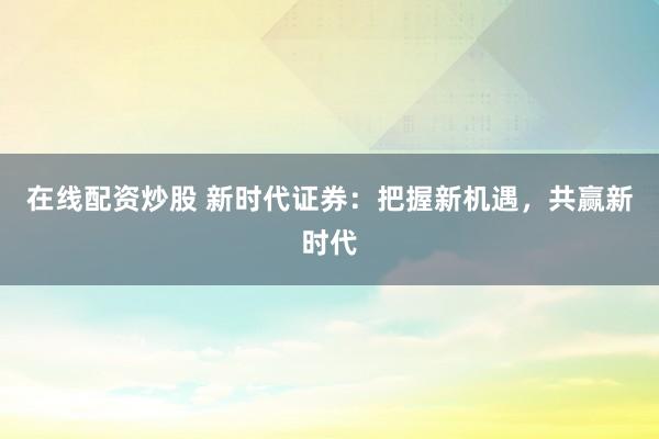 在线配资炒股 新时代证券：把握新机遇，共赢新时代