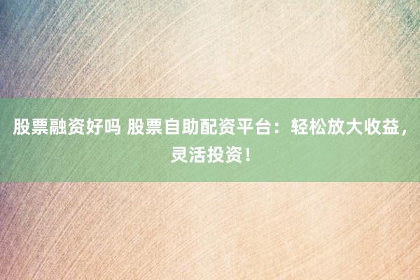 股票融资好吗 股票自助配资平台：轻松放大收益，灵活投资！