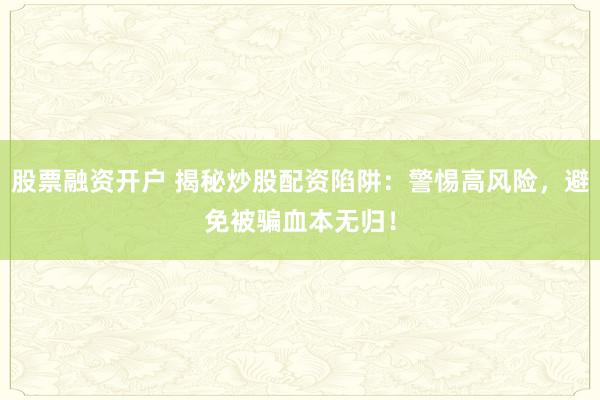 股票融资开户 揭秘炒股配资陷阱：警惕高风险，避免被骗血本无归！