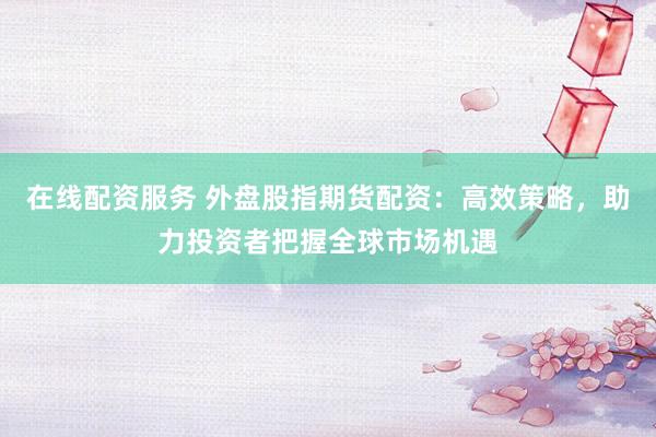 在线配资服务 外盘股指期货配资:高效策略,助力投资者把握全球市场机遇