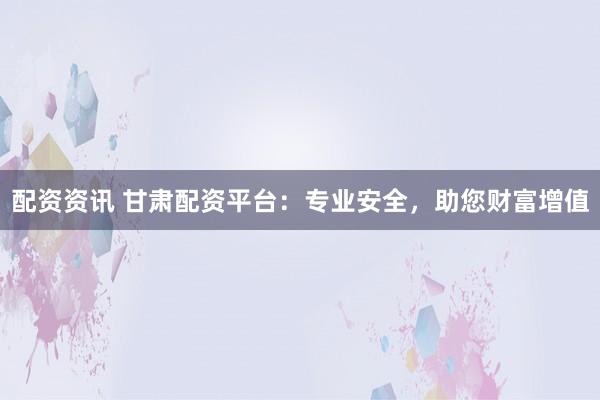 配资资讯 甘肃配资平台：专业安全，助您财富增值
