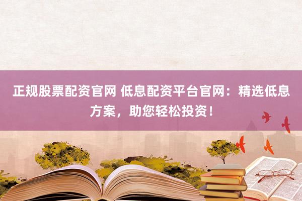 正规股票配资官网 低息配资平台官网：精选低息方案，助您轻松投资！