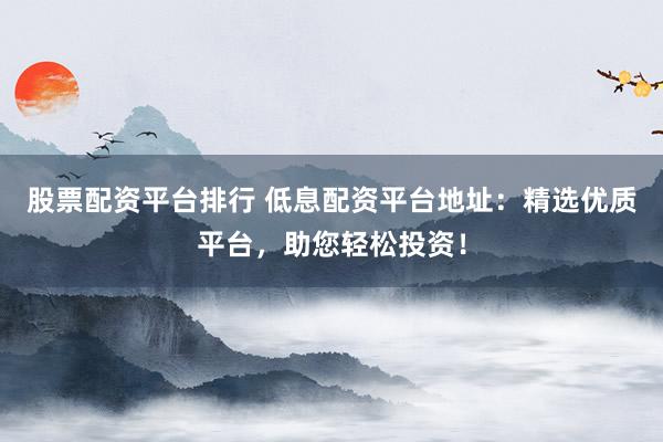 股票配资平台排行 低息配资平台地址：精选优质平台，助您轻松投资！