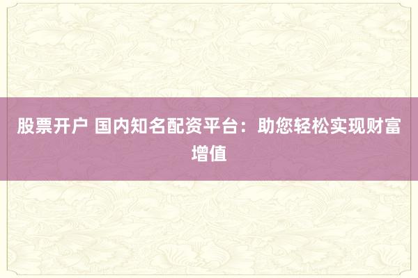 股票开户 国内知名配资平台：助您轻松实现财富增值