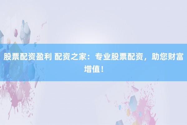 股票配资盈利 配资之家：专业股票配资，助您财富增值！
