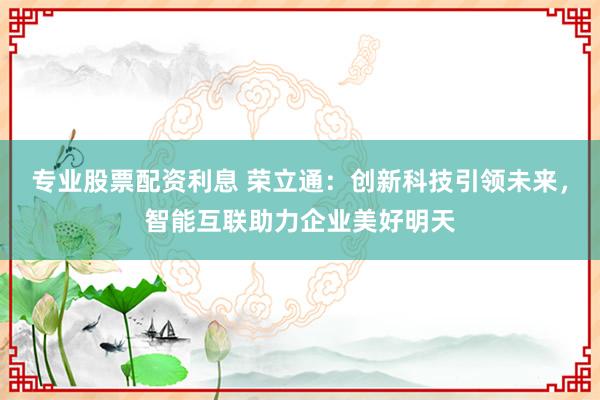 专业股票配资利息 荣立通:创新科技引领未来,智能互联助力企业美好明天