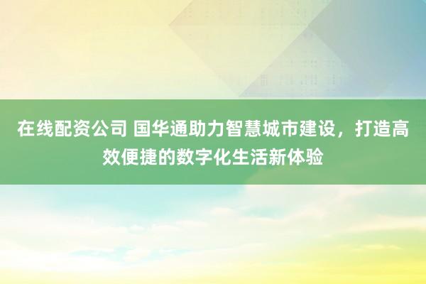 在线配资公司 国华通助力智慧城市建设，打造高效便捷的数字化生活新体验
