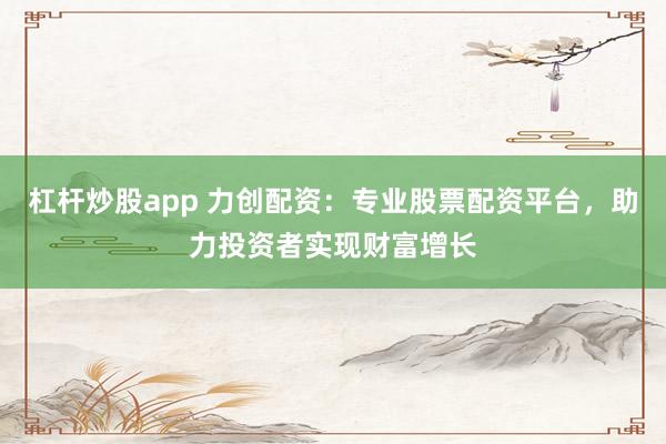 杠杆炒股app 力创配资：专业股票配资平台，助力投资者实现财富增长