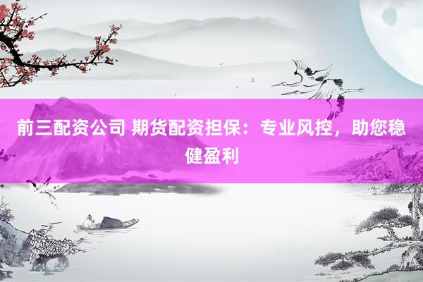 前三配资公司 期货配资担保：专业风控，助您稳健盈利