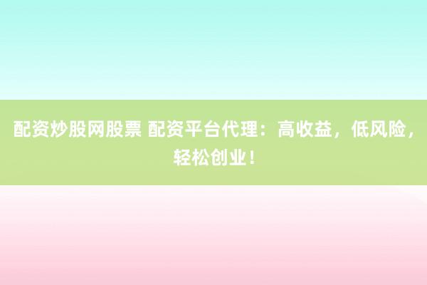 配资炒股网股票 配资平台代理：高收益，低风险，轻松创业！