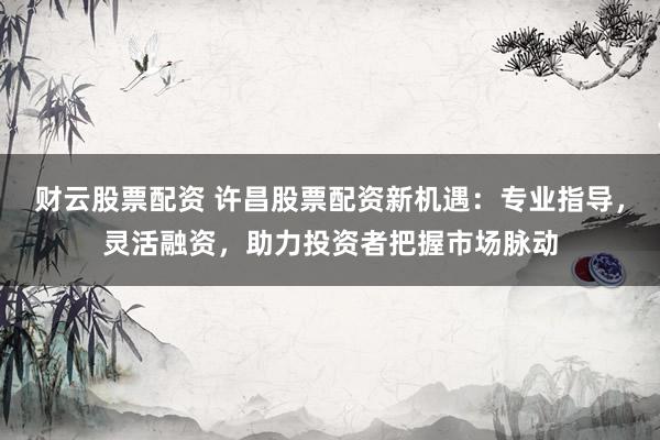 财云股票配资 许昌股票配资新机遇：专业指导，灵活融资，助力投资者把握市场脉动