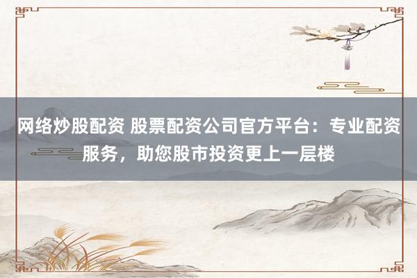 网络炒股配资 股票配资公司官方平台：专业配资服务，助您股市投资更上一层楼