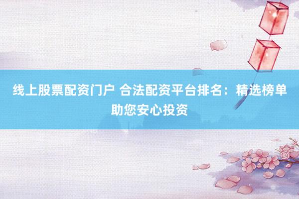 线上股票配资门户 合法配资平台排名：精选榜单助您安心投资