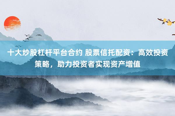 十大炒股杠杆平台合约 股票信托配资：高效投资策略，助力投资者实现资产增值
