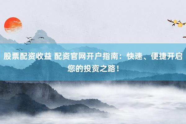股票配资收益 配资官网开户指南：快速、便捷开启您的投资之路！