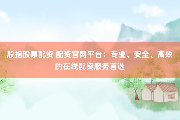 股指股票配资 配资官网平台：专业、安全、高效的在线配资服务首选