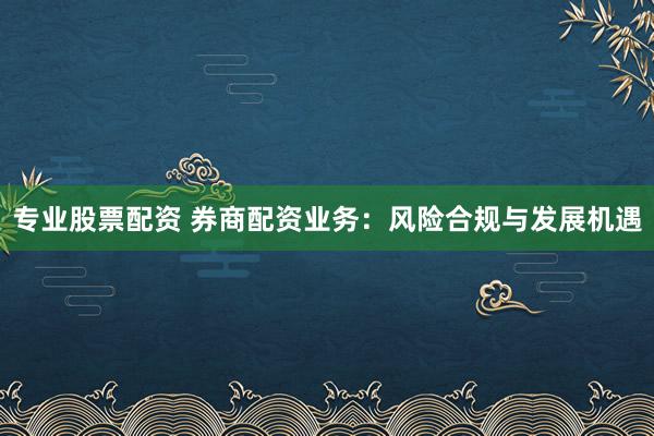 专业股票配资 券商配资业务：风险合规与发展机遇
