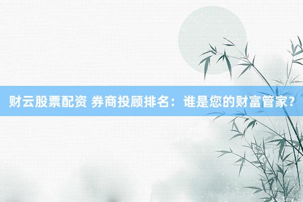 财云股票配资 券商投顾排名：谁是您的财富管家？