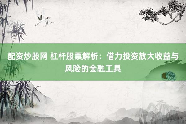 配资炒股网 杠杆股票解析：借力投资放大收益与风险的金融工具