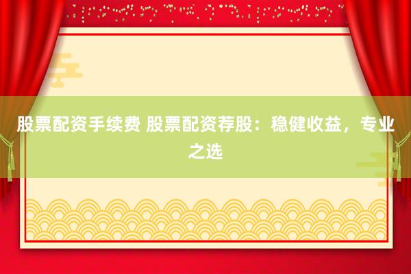 股票配资手续费 股票配资荐股:稳健收益,专业之选
