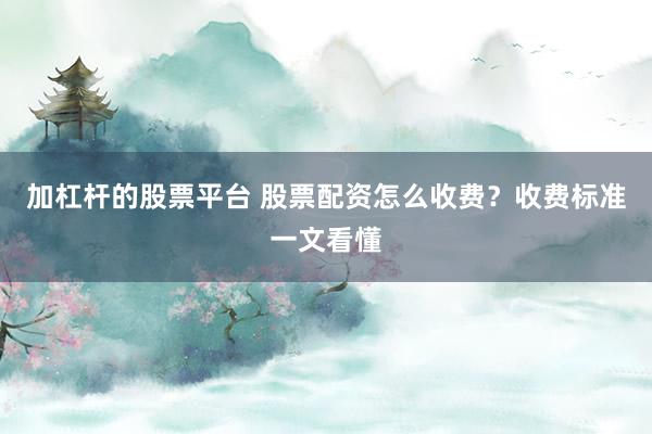 加杠杆的股票平台 股票配资怎么收费?收费标准一文看懂