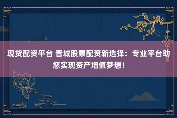 现货配资平台 晋城股票配资新选择:专业平台助您实现资产增值梦想!
