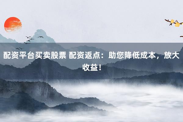 配资平台买卖股票 配资返点：助您降低成本，放大收益！
