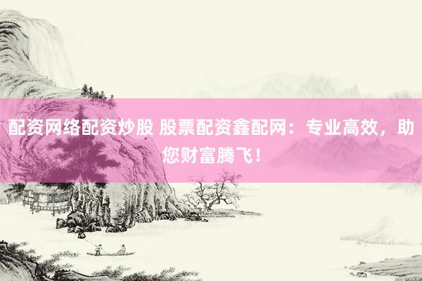 配资网络配资炒股 股票配资鑫配网：专业高效，助您财富腾飞！