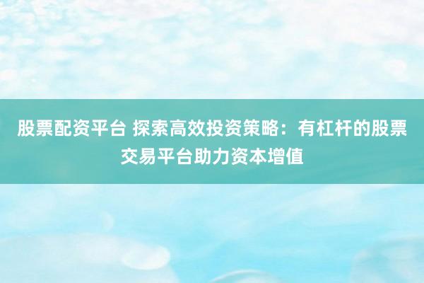 股票配资平台 探索高效投资策略:有杠杆的股票交易平台助力资本增值