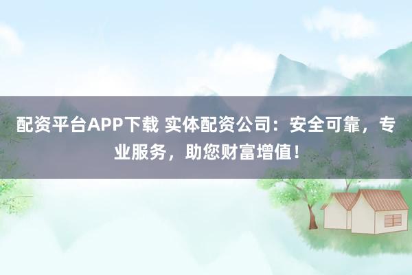 配资平台APP下载 实体配资公司：安全可靠，专业服务，助您财富增值！